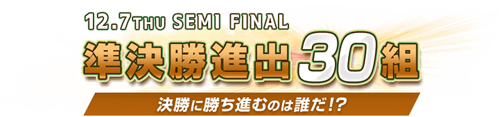 準決勝進出30組 決勝に勝ち進むのは誰だ！？