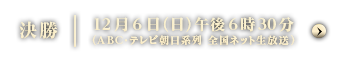 決勝 12月6日（日）午後6時30分（ABC・テレビ朝日系列 全国ネット生放送）