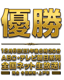 優勝 12月6日（日）午後6時30分 ABC・テレビ朝日系列全国ネット生放送！司会 今田耕司・上戸彩