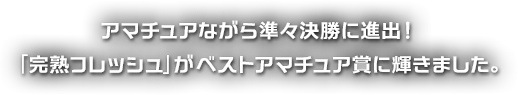 アマチュアながら準々決勝に進出！「完熟フレッシュ」がベストアマチュア賞に輝きました。