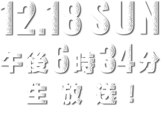 12.18 SUN 午後6時34分生放送 ABCテレビ・テレビ朝日系全国ネット