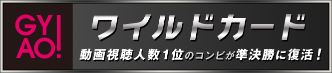 GYAO!ワイルドカード：動画視聴人数1位のコンビが準決勝に復活！