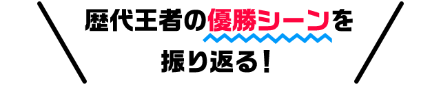 歴代王者の優勝シーンを振り返る！